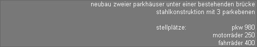 neubau zweier parkhuser unter einer bestehenden brcke 
stahlkonstruktion mit 3 parkebenen 

stellpltze:                       pkw 980 
motorrder 250 
fahrrder 400