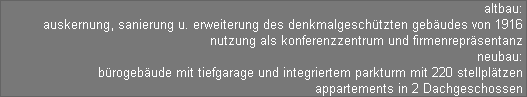 altbau: 
auskernung, sanierung u. erweiterung des denkmalgeschtzten gebudes von 1916 
nutzung als konferenzzentrum und firmenreprsentanz 
neubau: 
brogebude mit tiefgarage und integriertem parkturm mit 220 stellpltzen 
appartements in 2 Dachgeschossen