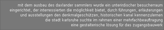 mit dem ausbau des daxlander sammlers wurde ein unterirdischer besucherraum 
eingerichtet, der interressierten die mglichkeit bietet, durch fhrungen, erluterungen 
und ausstellungen den denkmalgeschtzen, historischen kanal kennenzulernen 
die stadt karlsruhe suchte im rahmen einer mehrfachbeauftragung 
eine gestalterische lsung fr das zugangsbauwerk